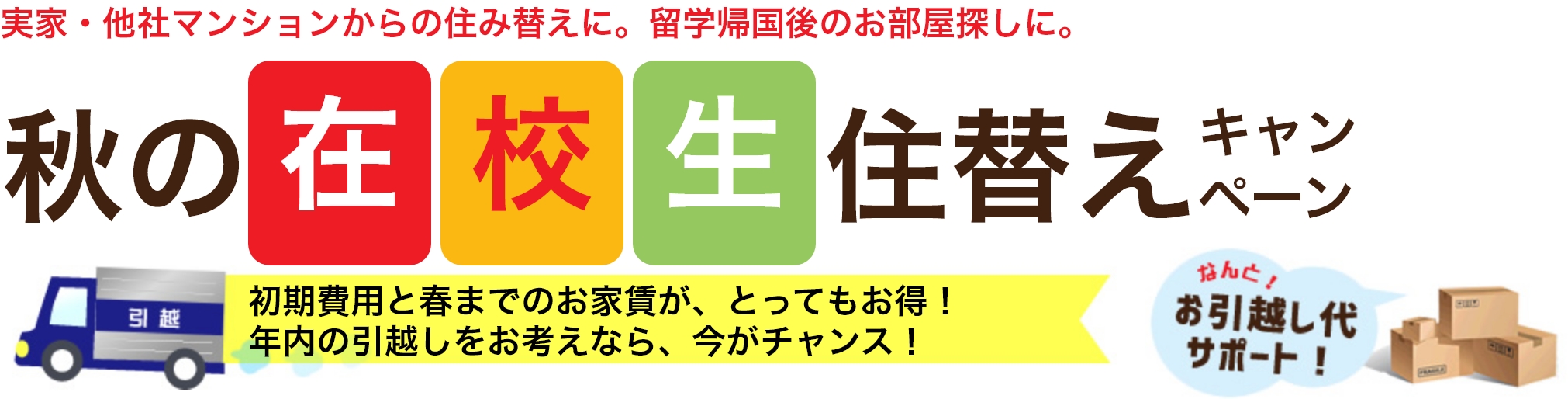 実家・他社マンションからの住み替えに。留学帰国後のお部屋探しに。秋の在校生住替えキャンペーン 初期費用と春までのお家賃が、とってもお得！年内の引越しをお考えなら、今がチャンス！なんと！お引越し代サポート！