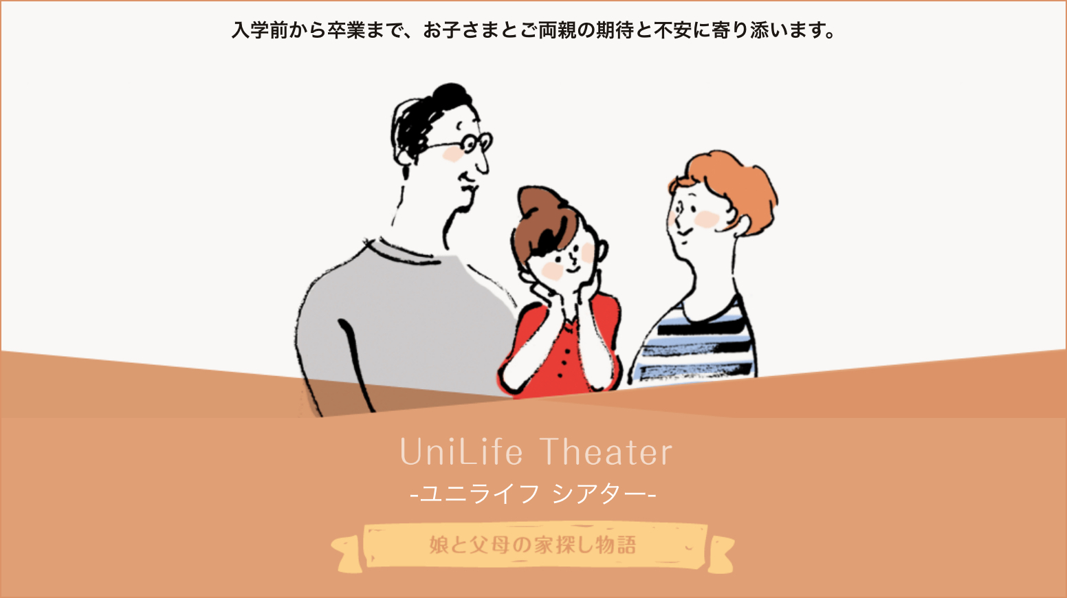 入学前から卒業まで、お子さまとご両親の期待と不安に寄り添います。UniLife Theater ユニライフ シアター 娘と父母の家探し物語