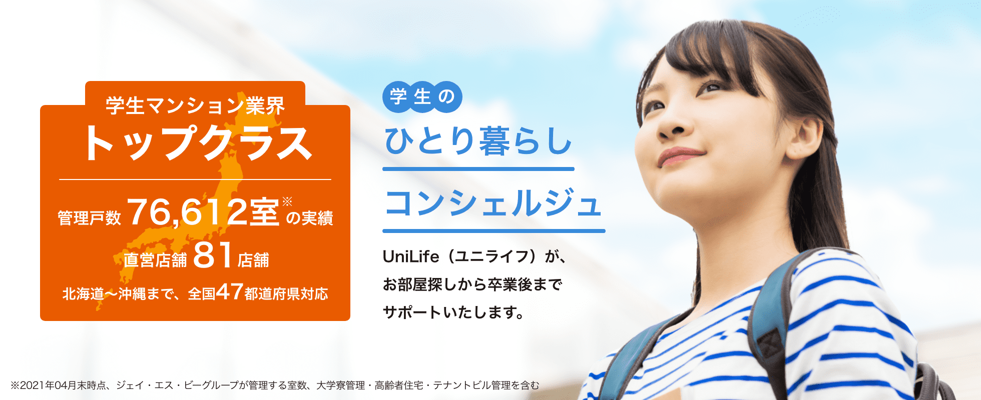 学生マンション業界トップクラス管理戸数76,612室以上直営店舗82店舗学生のひとり暮らしコンシェルジュ UniLife（ユニライフ）が、お部屋探しから卒業までサポートいたします。北海道～沖縄まで47都道府県対応