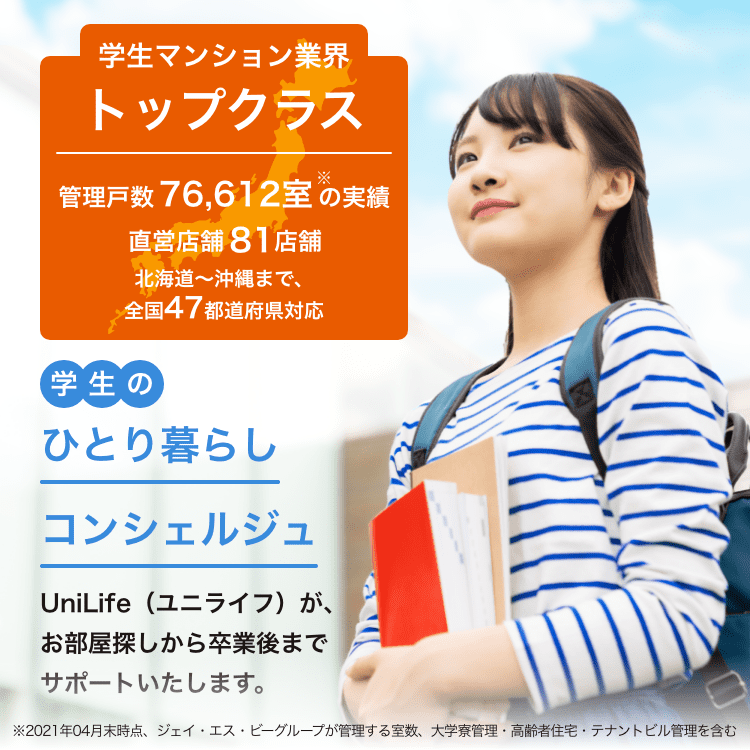 学生マンション業界トップクラス管理戸数76,612室以上直営店舗82店舗学生のひとり暮らしコンシェルジュ UniLife（ユニライフ）が、お部屋探しから卒業までサポートいたします。北海道～沖縄まで47都道府県対応