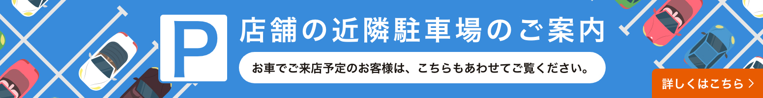 店舗の近隣駐車場のご案内 お車でご来店予定のお客様は、こちらもあわせてご覧ください。 詳しくはこちら